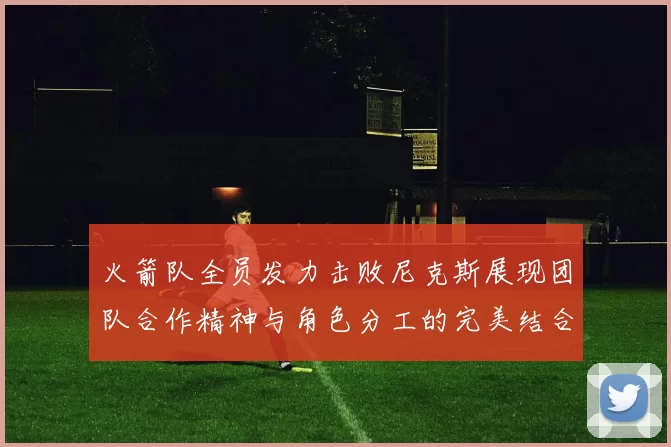 火箭队全员发力击败尼克斯展现团队合作精神与角色分工的完美结合