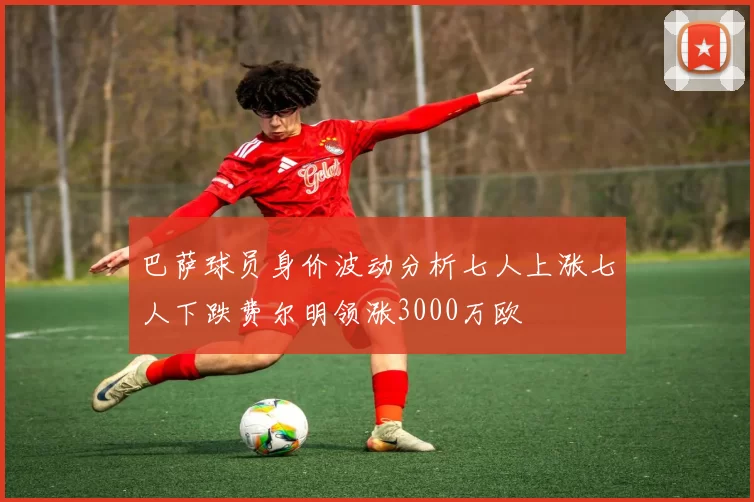 巴萨球员身价波动分析七人上涨七人下跌费尔明领涨3000万欧