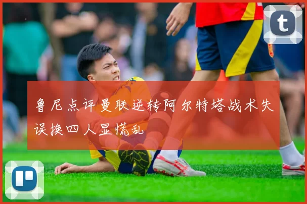 鲁尼点评曼联逆转阿尔特塔战术失误换四人显慌乱