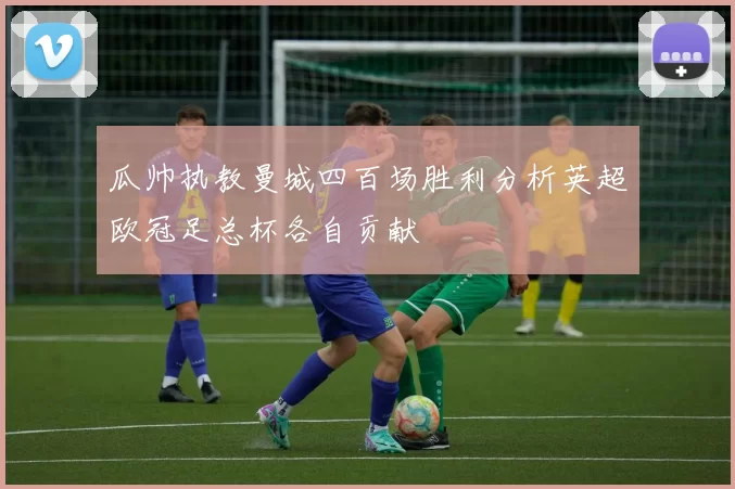 瓜帅执教曼城四百场胜利分析英超欧冠足总杯各自贡献