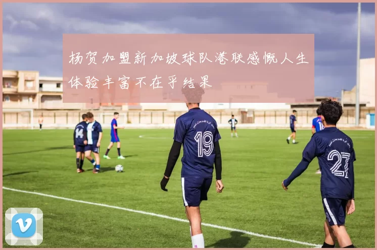 杨贺加盟新加坡球队港联感慨人生体验丰富不在乎结果