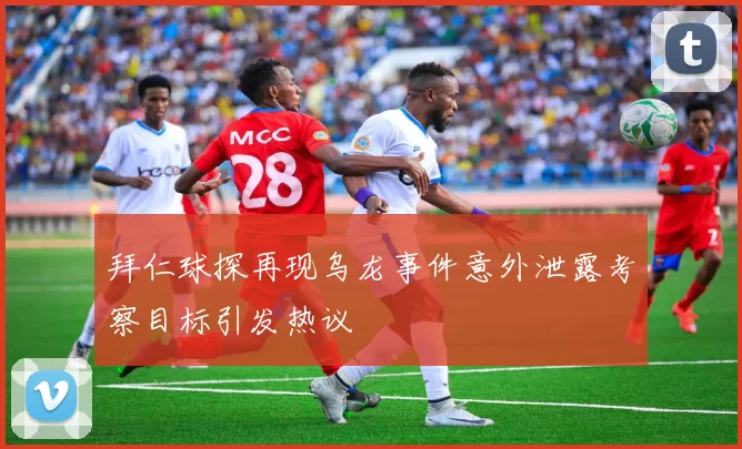 拜仁球探再现乌龙事件意外泄露考察目标引发热议