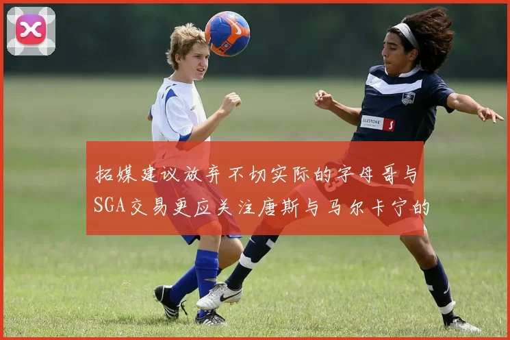 拓媒建议放弃不切实际的字母哥与SGA交易更应关注唐斯与马尔卡宁的潜力