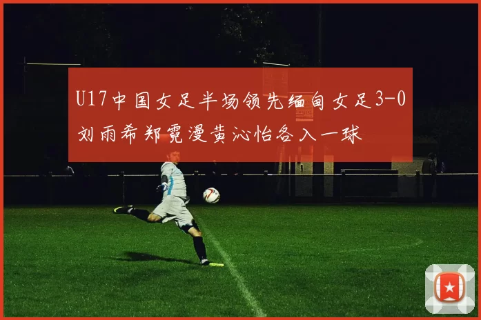 U17中国女足半场领先缅甸女足3-0刘雨希郑霓漫黄沁怡各入一球