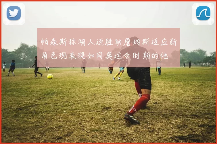帕森斯称湖人连胜助詹姆斯适应新角色现表现如同奥运会时期的他