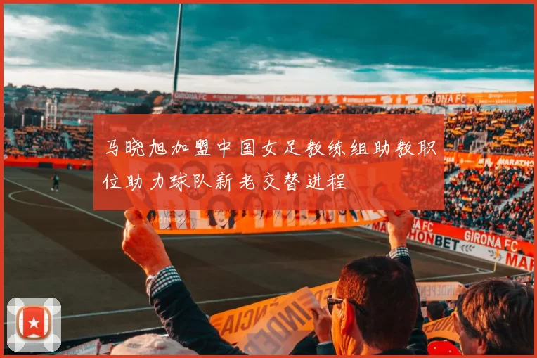 马晓旭加盟中国女足教练组助教职位助力球队新老交替进程