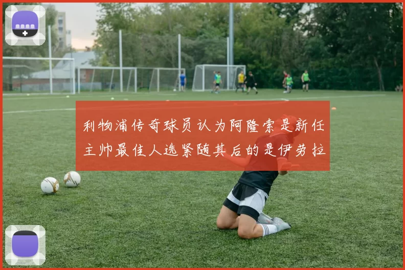 利物浦传奇球员认为阿隆索是新任主帅最佳人选紧随其后的是伊劳拉