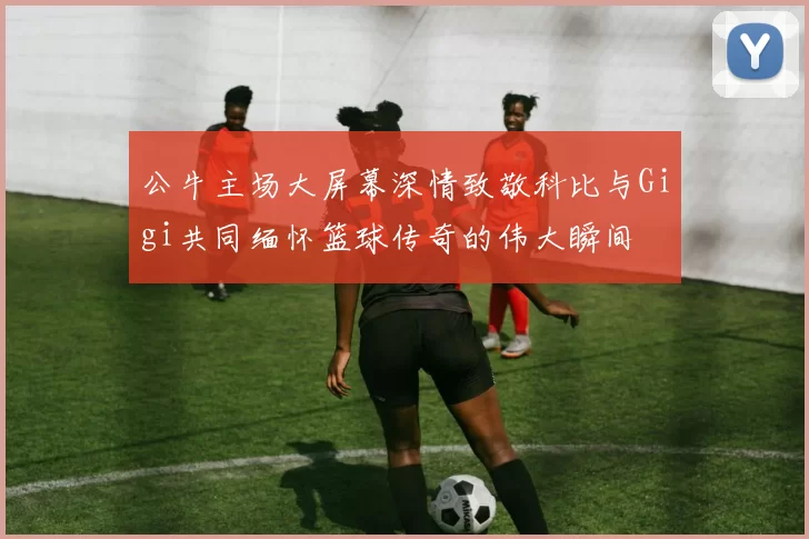 公牛主场大屏幕深情致敬科比与Gigi共同缅怀篮球传奇的伟大瞬间