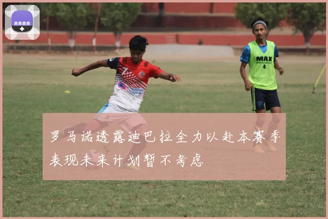 罗马诺透露迪巴拉全力以赴本赛季表现未来计划暂不考虑