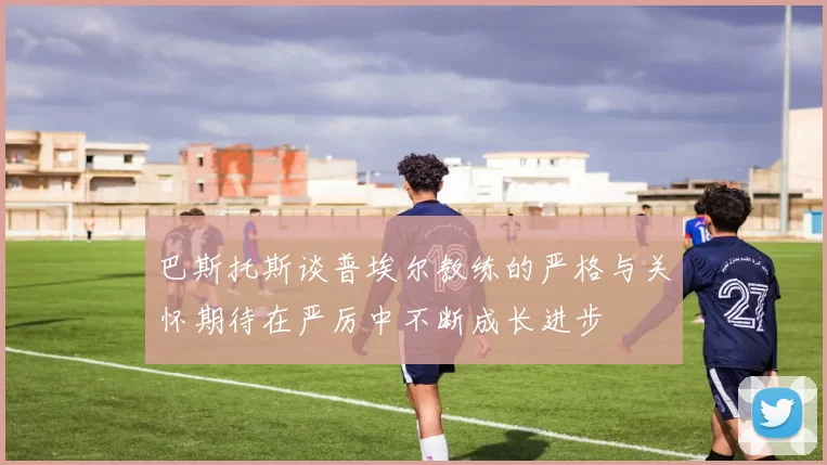 巴斯托斯谈普埃尔教练的严格与关怀期待在严厉中不断成长进步
